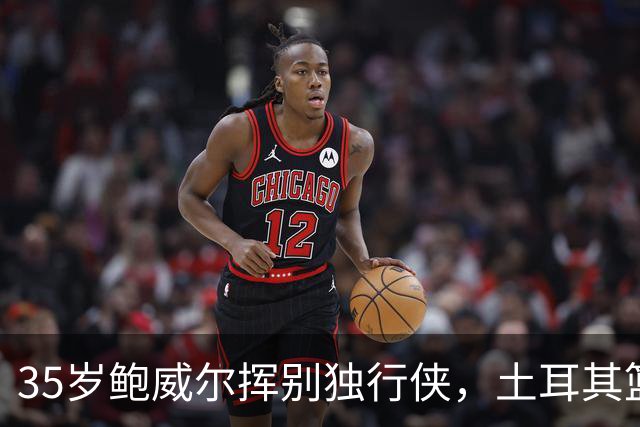 35岁鲍威尔挥别独行侠，土耳其篮球新篇章开启！